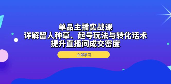 单品主播实战课：详解留人种草、起号玩法与转化话术，提升直播间成交密度-E六资源