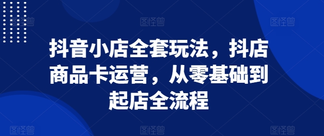 抖音小店全套玩法，抖店商品卡运营，从零基础到起店全流程-E六资源