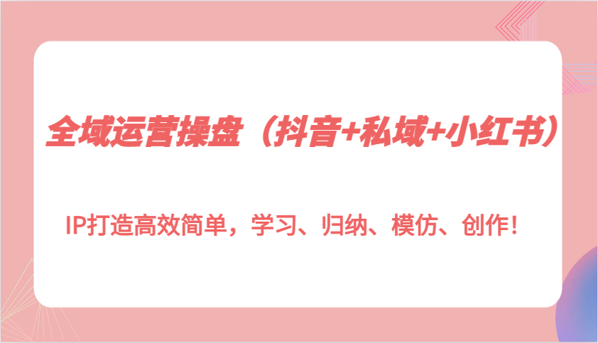 全域运营操盘（抖音+私域+小红书）IP打造高效简单，学习、归纳、模仿、创作！-E六资源