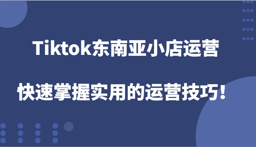 Tiktok东南亚小店运营，快速掌握实用的运营技巧！-E六资源