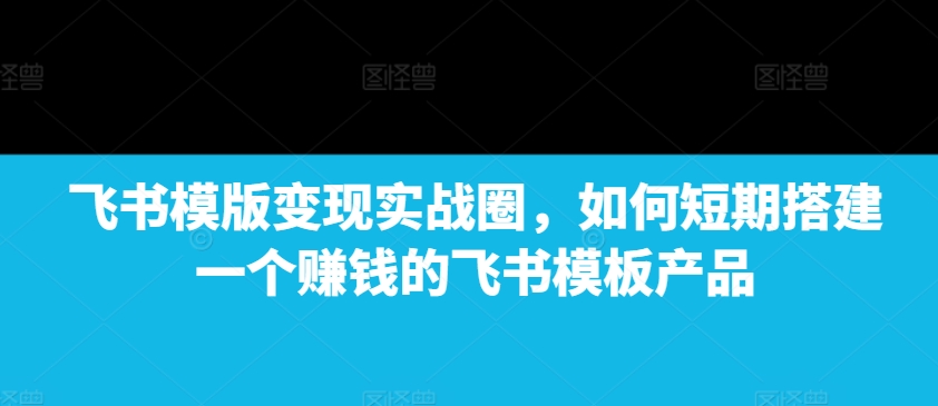 飞书模版变现实战圈，如何短期搭建一个赚钱的飞书模板产品-E六资源