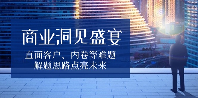 商业洞见盛宴，直面客户、内卷等难题，解题思路点亮未来-E六资源