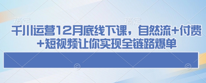 千川运营12月底线下课，自然流+付费+短视频让你实现全链路爆单-E六资源