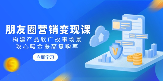 朋友圈营销变现课：构建产品软广故事场景，攻心吸金提高复购率-E六资源