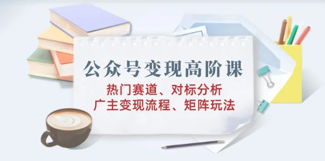 图片[1]-公众号变现高阶课：热门赛道、对标分析、广告主变现流程、矩阵玩法-E六资源