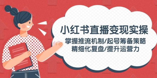 小红书直播变现实操：掌握推流机制/起号筹备策略/精细化复盘/提升运营力-E六资源
