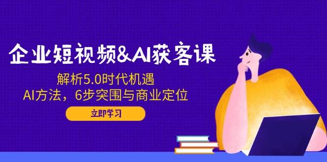 企业短视频&AI获客课：解析5.0时代机遇，AI方法，6步突围与商业定位-E六资源
