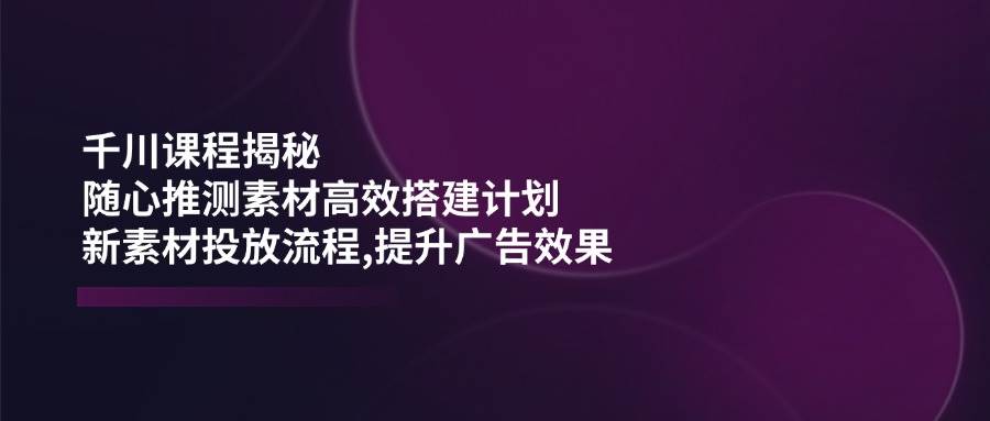 千川课程揭秘：随心推测素材高效搭建计划,新素材投放流程,提升广告效果-E六资源