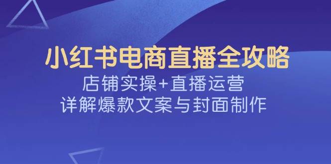 小红书电商直播全攻略，店铺实操+直播运营，详解爆款文案与封面制作-E六资源