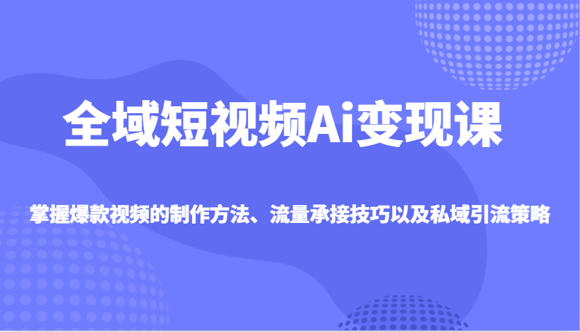 全域短视频Ai变现课，掌握爆款视频的制作方法、流量承接技巧以及私域引流策略-E六资源