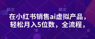 小红书销售ai虚拟产品，轻松月入5位数，全流程，超细节变现过程，完全无卡点-E六资源