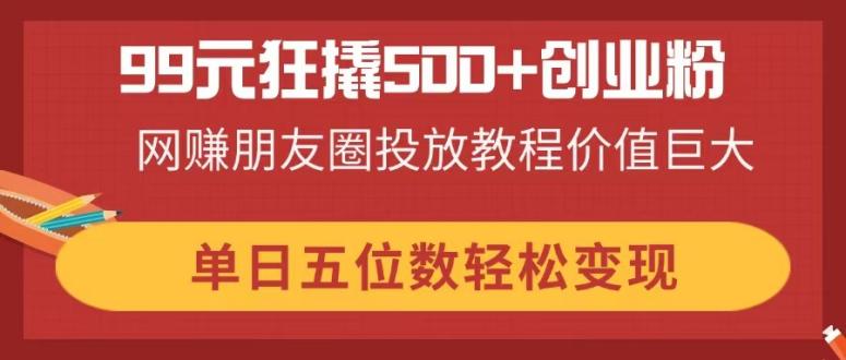 99元狂撬500+创业粉，网赚朋友圈投放教程价值巨大，单日五位数轻松变现-E六资源