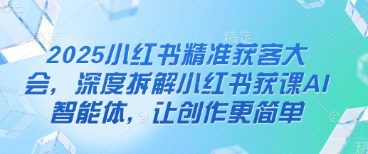 2025小红书精准获客大会，深度拆解小红书获课AI智能体，让创作更简单-E六资源