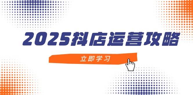 2025抖店运营攻略，掌握抖店技巧，打造月销百万，新手入门到精通-E六资源