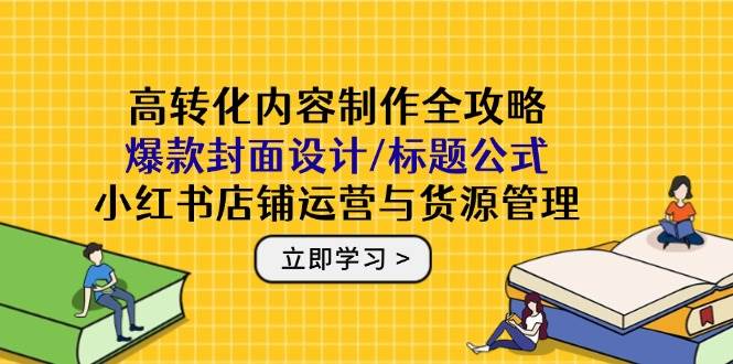 高转化内容制作全攻略：爆款封面设计/标题公式，小红书店铺运营与货源管理-E六资源