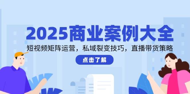2025商业案例大全，短视频矩阵运营，私域裂变技巧，直播带货策略-E六资源