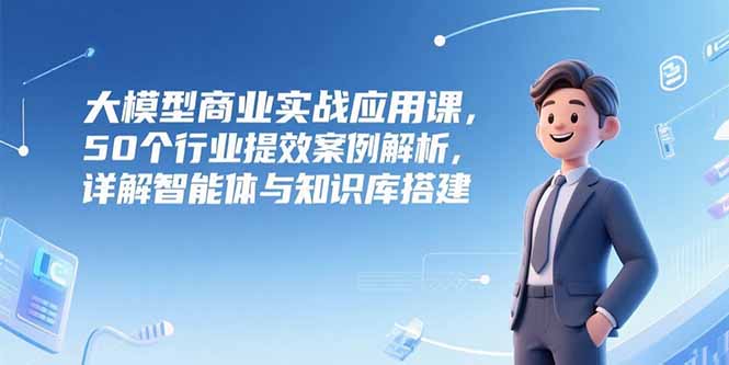 大模型商业实战应用课，50个行业提效案例解析，详解智能体与知识库搭建-E六资源