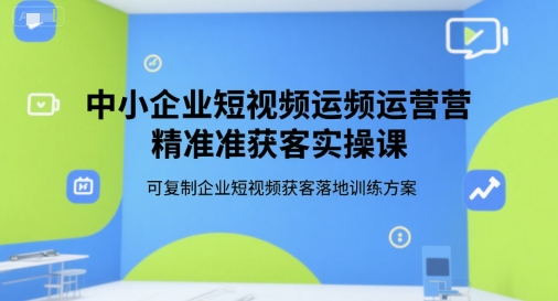 中小企业短视频运营精准获客实操课，可复制企业短视频获客落地训练方案-E六资源